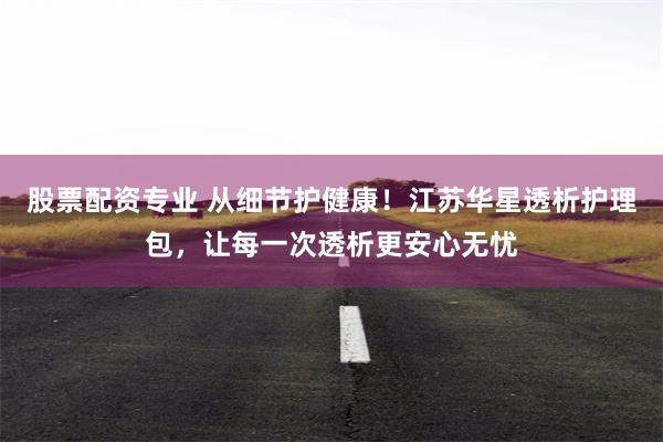 股票配资专业 从细节护健康！江苏华星透析护理包，让每一次透析更安心无忧
