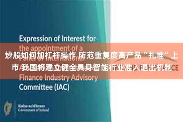 炒股如何加杠杆操作 防范重复度高产品“扎堆”上市 我国将建立健全具身智能行业准入退出机制