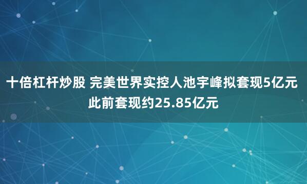十倍杠杆炒股 完美世界实控人池宇峰拟套现5亿元 此前套现约25.85亿元
