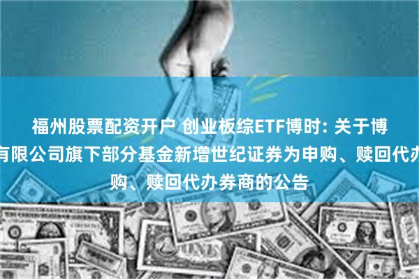 福州股票配资开户 创业板综ETF博时: 关于博时基金管理有限公司旗下部分基金新增世纪证券为申购、赎回代办券商的公告