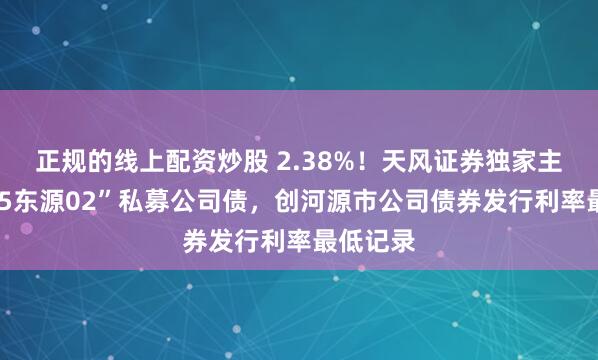 正规的线上配资炒股 2.38%！天风证券独家主承销“25东源02”私募公司债，创河源市公司债券发行利率最低记录